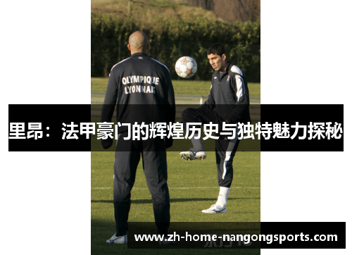 里昂：法甲豪门的辉煌历史与独特魅力探秘