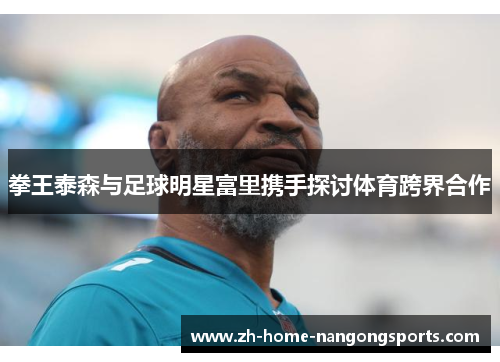 拳王泰森与足球明星富里携手探讨体育跨界合作